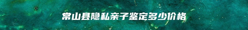 常山县隐私亲子鉴定多少价格