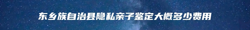 东乡族自治县隐私亲子鉴定大概多少费用