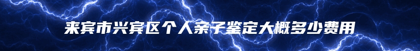 来宾市兴宾区个人亲子鉴定大概多少费用
