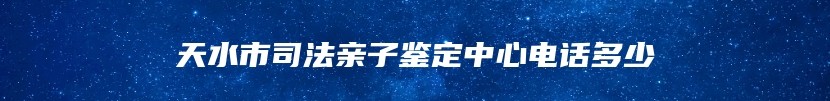 天水市司法亲子鉴定中心电话多少