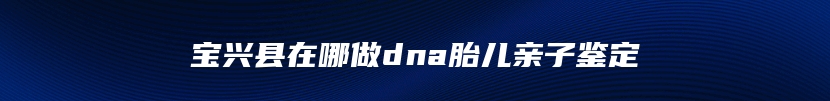 宝兴县在哪做dna胎儿亲子鉴定