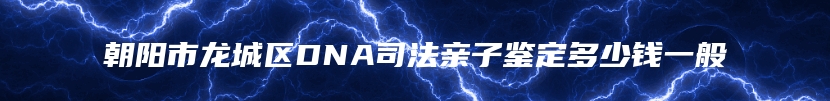朝阳市龙城区DNA司法亲子鉴定多少钱一般