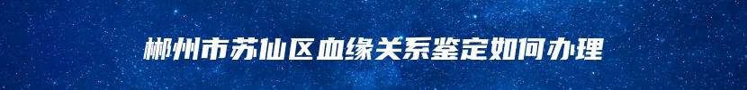 郴州市苏仙区血缘关系鉴定如何办理