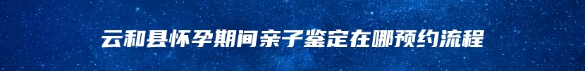 云和县怀孕期间亲子鉴定在哪预约流程