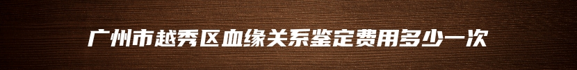 广州市越秀区血缘关系鉴定费用多少一次