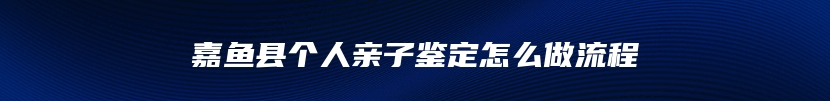 嘉鱼县个人亲子鉴定怎么做流程