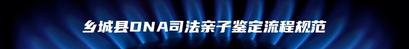 乡城县DNA司法亲子鉴定流程规范