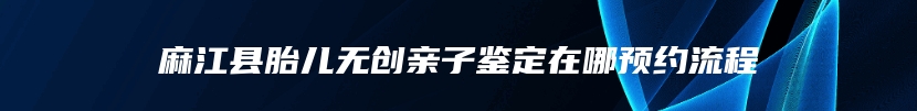 麻江县胎儿无创亲子鉴定在哪预约流程