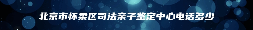 北京市怀柔区司法亲子鉴定中心电话多少