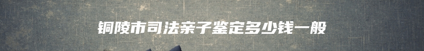 铜陵市司法亲子鉴定多少钱一般