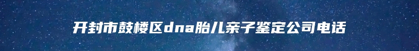 开封市鼓楼区dna胎儿亲子鉴定公司电话