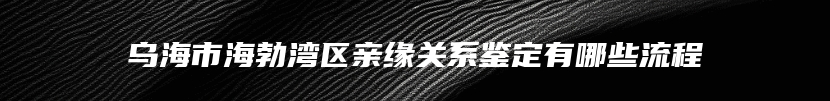 乌海市海勃湾区亲缘关系鉴定有哪些流程