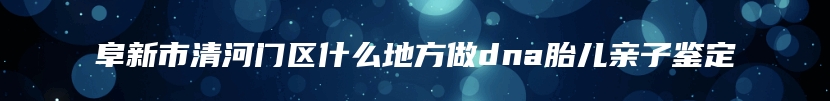 阜新市清河门区什么地方做dna胎儿亲子鉴定