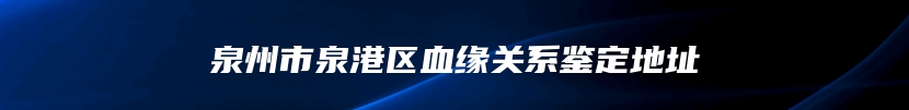 泉州市泉港区血缘关系鉴定地址