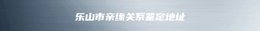 乐山市亲缘关系鉴定地址