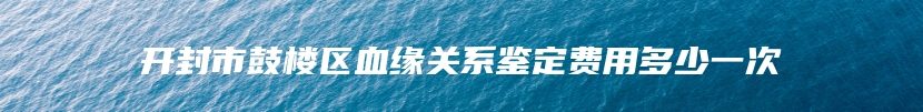 开封市鼓楼区血缘关系鉴定费用多少一次