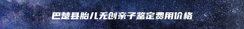 巴楚县胎儿无创亲子鉴定费用价格