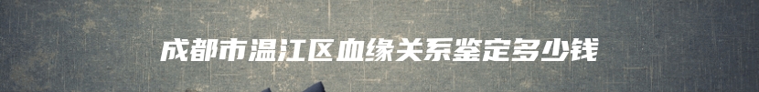 成都市温江区血缘关系鉴定多少钱