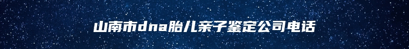 山南市dna胎儿亲子鉴定公司电话