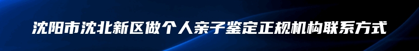 沈阳市沈北新区做个人亲子鉴定正规机构联系方式