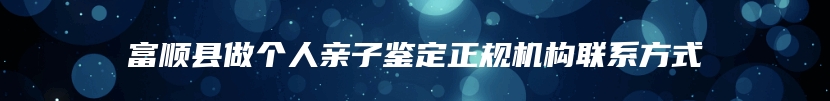 富顺县做个人亲子鉴定正规机构联系方式
