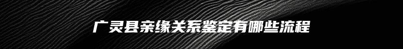 广灵县亲缘关系鉴定有哪些流程