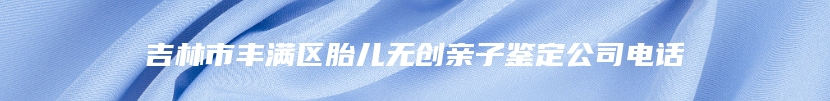 吉林市丰满区胎儿无创亲子鉴定公司电话