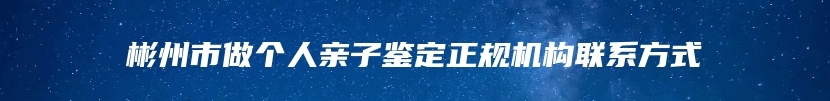 彬州市做个人亲子鉴定正规机构联系方式