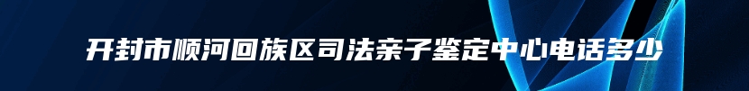 开封市顺河回族区司法亲子鉴定中心电话多少