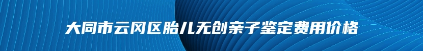 大同市云冈区胎儿无创亲子鉴定费用价格