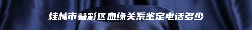 桂林市叠彩区血缘关系鉴定电话多少
