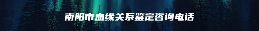 南阳市血缘关系鉴定咨询电话