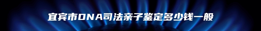 宜宾市DNA司法亲子鉴定多少钱一般