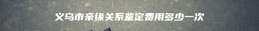 义乌市亲缘关系鉴定费用多少一次