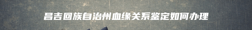 昌吉回族自治州血缘关系鉴定如何办理