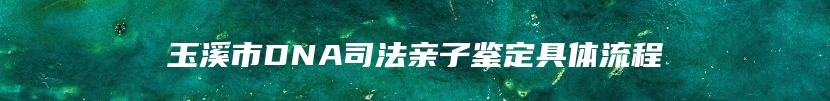 玉溪市DNA司法亲子鉴定具体流程