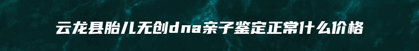 云龙县胎儿无创dna亲子鉴定正常什么价格