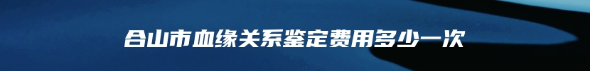 合山市血缘关系鉴定费用多少一次