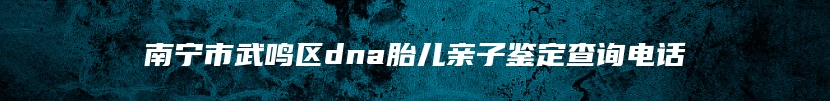 南宁市武鸣区dna胎儿亲子鉴定查询电话