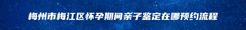 梅州市梅江区怀孕期间亲子鉴定在哪预约流程