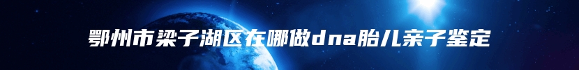 鄂州市梁子湖区在哪做dna胎儿亲子鉴定