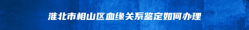 淮北市相山区血缘关系鉴定如何办理