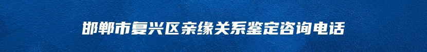 邯郸市复兴区亲缘关系鉴定咨询电话