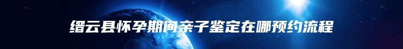 缙云县怀孕期间亲子鉴定在哪预约流程