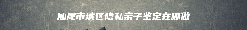 汕尾市城区隐私亲子鉴定在哪做