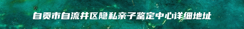 自贡市自流井区隐私亲子鉴定中心详细地址