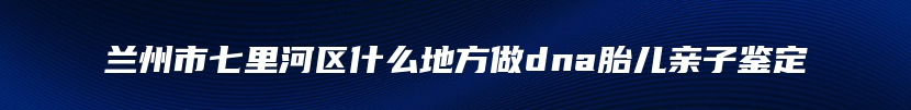 兰州市七里河区什么地方做dna胎儿亲子鉴定