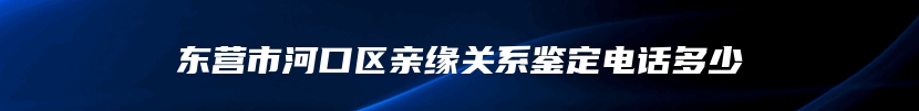 东营市河口区亲缘关系鉴定电话多少