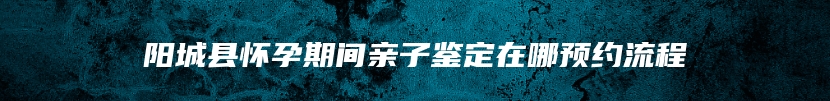 阳城县怀孕期间亲子鉴定在哪预约流程