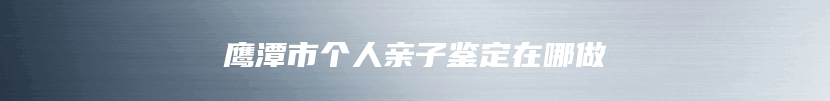 鹰潭市个人亲子鉴定在哪做